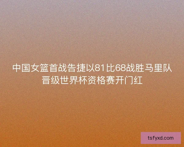 中国女篮首战告捷以81比68战胜马里队晋级世界杯资格赛开门红