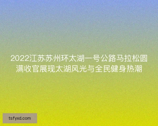 2022江苏苏州环太湖一号公路马拉松圆满收官展现太湖风光与全民健身热潮