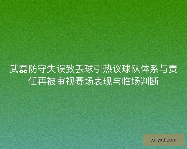 武磊防守失误致丢球引热议球队体系与责任再被审视赛场表现与临场判断
