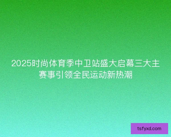 2025时尚体育季中卫站盛大启幕三大主赛事引领全民运动新热潮