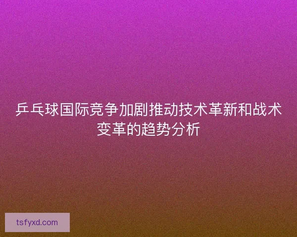 乒乓球国际竞争加剧推动技术革新和战术变革的趋势分析