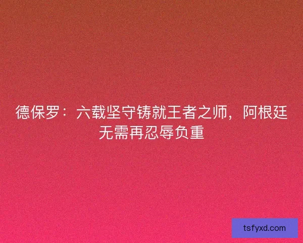 德保罗：六载坚守铸就王者之师，阿根廷无需再忍辱负重