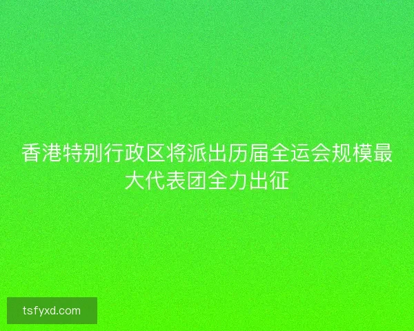 香港特别行政区将派出历届全运会规模最大代表团全力出征