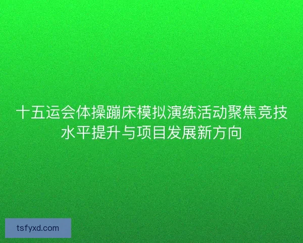十五运会体操蹦床模拟演练活动聚焦竞技水平提升与项目发展新方向