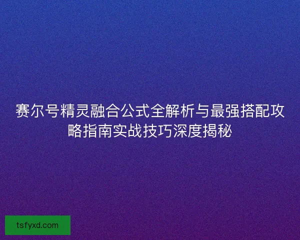 赛尔号精灵融合公式全解析与最强搭配攻略指南实战技巧深度揭秘