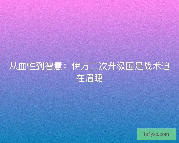 从血性到智慧：伊万二次升级国足战术迫在眉睫