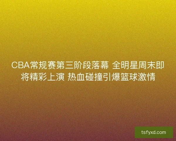 CBA常规赛第三阶段落幕 全明星周末即将精彩上演 热血碰撞引爆篮球激情