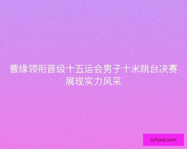 曹缘领衔晋级十五运会男子十米跳台决赛展现实力风采