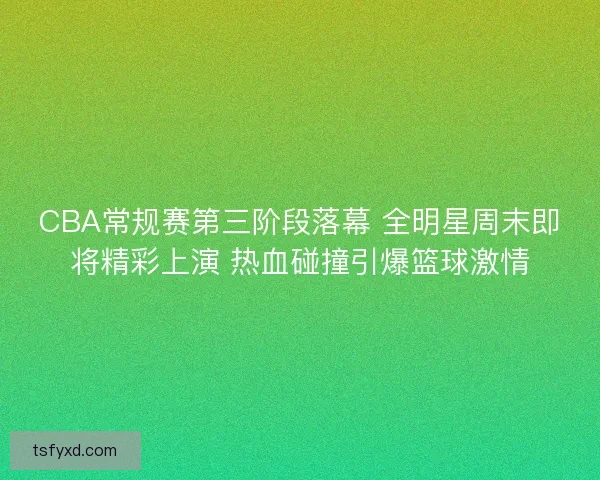CBA常规赛第三阶段落幕 全明星周末即将精彩上演 热血碰撞引爆篮球激情